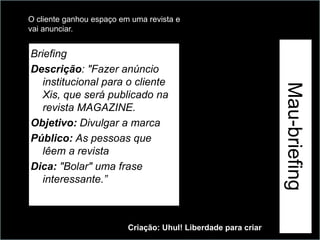 O cliente ganhou espaço em uma revista e
vai anunciar.


Briefing
Descrição: "Fazer anúncio




                                                                Exemplo
   institucional para o cliente




                                                                          Mau-briefing
   Xis, que será publicado na
   revista MAGAZINE.
Objetivo: Divulgar a marca
Público: As pessoas que
   lêem a revista
Dica: "Bolar" uma frase
   interessante.”



                          Criação: Uhul! Liberdade para criar
 