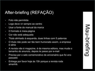 After-briefing (REFAÇÃO)




                                                                 Exemplo
-   Foto não permitida
-   Logo deve vir sempre ao centro




                                                                           Mau-briefing
-   Usar a fonte do manual da marca
-   O formato é meia-página
-   Cor não está adequada
-   Titulo alinhado à esquerda, duas linhas com 5 palavras
-   O título não pode ser tão bem humorado assim, a empresa
    é séria
-   A revista não é magazine, é da mesma editora, mas muda o
    tamanho do anuncio, depois te passo por e-mail
-   Precisa por o selo comemorativo de aniversário que foi ano
    passado
-   Entrega por favor hoje às 15h porque a revista roda
    amanhã.
 