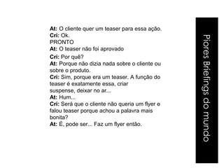 At: O cliente quer um teaser para essa ação.
Cri: Ok.




                                                Piores Briefings do mundo
PRONTO
At: O teaser não foi aprovado
Cri: Por quê?
At: Porque não dizia nada sobre o cliente ou
sobre o produto.
Cri: Sim, porque era um teaser. A função do
teaser é exatamente essa, criar
suspense, deixar no ar...
At: Hum...
Cri: Será que o cliente não queria um flyer e
falou teaser porque achou a palavra mais
bonita?
At: É, pode ser... Faz um flyer então.
 
