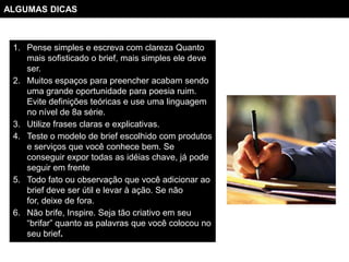 ALGUMAS DICAS



 1. Pense simples e escreva com clareza Quanto
    mais sofisticado o brief, mais simples ele deve
    ser.
 2. Muitos espaços para preencher acabam sendo
    uma grande oportunidade para poesia ruim.
    Evite definições teóricas e use uma linguagem
    no nível de 8a série.
 3. Utilize frases claras e explicativas.
 4. Teste o modelo de brief escolhido com produtos
    e serviços que você conhece bem. Se
    conseguir expor todas as idéias chave, já pode
    seguir em frente
 5. Todo fato ou observação que você adicionar ao
    brief deve ser útil e levar à ação. Se não
    for, deixe de fora.
 6. Não brife, Inspire. Seja tão criativo em seu
    “brifar” quanto as palavras que você colocou no
    seu brief.
 