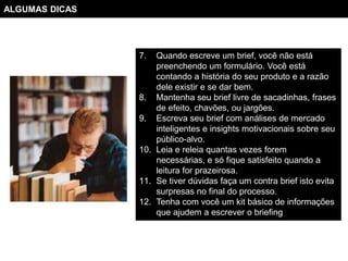 ALGUMAS DICAS




                7.  Quando escreve um brief, você não está
                    preenchendo um formulário. Você está
                    contando a história do seu produto e a razão
                    dele existir e se dar bem.
                8. Mantenha seu brief livre de sacadinhas, frases
                    de efeito, chavões, ou jargões.
                9. Escreva seu brief com análises de mercado
                    inteligentes e insights motivacionais sobre seu
                    público-alvo.
                10. Leia e releia quantas vezes forem
                    necessárias, e só fique satisfeito quando a
                    leitura for prazeirosa.
                11. Se tiver dúvidas faça um contra brief isto evita
                    surpresas no final do processo.
                12. Tenha com você um kit básico de informações
                    que ajudem a escrever o briefing
 