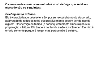 Os erros mais comuns encontrados nos briefings que se vê no
mercado são os seguintes:

Briefing muito extenso.
Ele é caracterizado pela extensão, por ser excessivamente elaborado,
abarrotado de todos os fatos que possivelmente podem ser do uso de
alguém. Desperdiça-se tempo (e conseqüentemente dinheiro) na sua
preparação e leitura. Ele tende a confundir e não a esclarecer. Ele não é
errado somente porque é longo, mas porque não é seletivo.
 