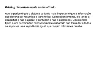 Briefing demasiadamente sistematizado.

Aqui o perigo é que o sistema se torna mais importante que a informação
que deveria ser resumida e transmitida. Conseqüentemente, ele tende a
atrapalhar e não a ajudar, a confundir e não a esclarecer. Um exemplo
típico é um questionário excessivamente elaborado que tenta dar a todos
os aspectos uma importância igual, quer sejam relevantes ou não.
 