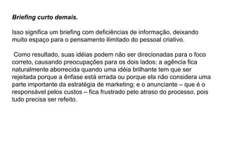 Briefing curto demais.

Isso significa um briefing com deficiências de informação, deixando
muito espaço para o pensamento ilimitado do pessoal criativo.

 Como resultado, suas idéias podem não ser direcionadas para o foco
correto, causando preocupações para os dois lados: a agência fica
naturalmente aborrecida quando uma idéia brilhante tem que ser
rejeitada porque a ênfase está errada ou porque ela não considera uma
parte importante da estratégia de marketing; e o anunciante – que é o
responsável pelos custos – fica frustrado pelo atraso do processo, pois
tudo precisa ser refeito.
 