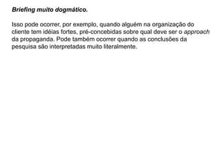 Briefing muito dogmático.

Isso pode ocorrer, por exemplo, quando alguém na organização do
cliente tem idéias fortes, pré-concebidas sobre qual deve ser o approach
da propaganda. Pode também ocorrer quando as conclusões da
pesquisa são interpretadas muito literalmente.
 