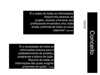 “É a coleta de todas as informações
                        disponíveis relativas ao
                projeto, visando a fornecer aos




                                                     Geral
            profissionais envolvidos uma visão
             ampla, profunda de todos os seus
                               aspectos” Tadeu Dix




                                                             Conceito
    “É a compilação de todas as
     informações básicas para o
   estabelecimento de projetos,
   programas e planos de ação.
           Resumo de todas as
informações das quais surgirão
       propostas de ações.” Kunch
 