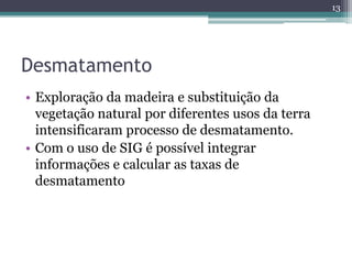 13




Desmatamento
• Exploração da madeira e substituição da
  vegetação natural por diferentes usos da terra
  intensificaram processo de desmatamento.
• Com o uso de SIG é possível integrar
  informações e calcular as taxas de
  desmatamento
 