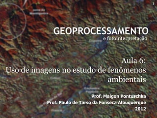 1




             GEOPROCESSAMENTO
                                   e fotointerpretação



                                Aula 6:
Uso de imagens no estudo de fenômenos
                            ambientais

                               Prof. Maigon Pontuschka
           Prof. Paulo de Tarso da Fonseca Albuquerque
                                                  2012
 