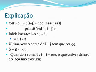 Explicação:
 for(i=0, j=i; (i+j) < 100 ; i++, j++){
           printf("%d " , i +j);}
 Inicialmente: i=0 e j = i:
     i = 0, j = i;
 Última vez: A soma de i + j tem que ser 99:
 (i + j) < 100;
 Quando a soma de i + j = 100, o que estiver dentro
 do laço não executa;
 