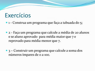 Exercícios
 1 - Construa um programa que faça a tabuada do 5;


 2 - Faça um programa que calcule a média de 20 alunos
 e se aluno aprovado para média maior que 7 e
 reprovado para média menor que 7.

 3 – Construir um programa que calcule a soma dos
 números ímpares de 0 a 100.
 