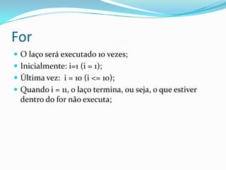 For
 O laço será executado 10 vezes;
 Inicialmente: i=1 (i = 1);
 Última vez: i = 10 (i <= 10);
 Quando i = 11, o laço termina, ou seja, o que estiver
  dentro do for não executa;
 