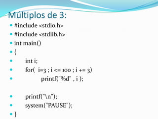 Múltiplos de 3:
 #include <stdio.h>
 #include <stdlib.h>
 int main()
{
    int i;
    for( i=3 ; i <= 100 ; i += 3)
           printf("%d" , i );

    printf("n");
    system("PAUSE");
}
 