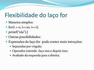 Flexibilidade do laço for
 Maneira simples:
 for(i = 0; i<=10; i++){
 printf(“ola”);}
 Outras possibilidades:
 Expressões do laço for pode conter mais intruções:
    Separadas por vírgula;
    Operador entende, faça isso e depois isso;
    Avaliado da esquerda para a direita;
 