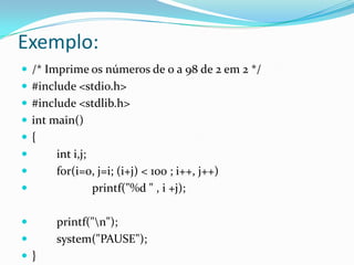 Exemplo:
 /* Imprime os números de 0 a 98 de 2 em 2 */
 #include <stdio.h>
 #include <stdlib.h>
 int main()
{
     int i,j;
     for(i=0, j=i; (i+j) < 100 ; i++, j++)
              printf("%d " , i +j);

     printf("n");
     system("PAUSE");
}
 