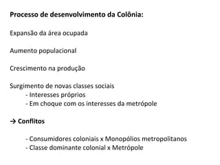 Processo de desenvolvimento da Colônia:
Expansão da área ocupada
Aumento populacional
Crescimento na produção
Surgimento de novas classes sociais
- Interesses próprios
- Em choque com os interesses da metrópole
→ Conflitos
- Consumidores coloniais x Monopólios metropolitanos
- Classe dominante colonial x Metrópole
 