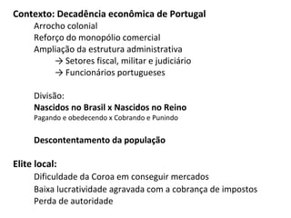 Contexto: Decadência econômica de Portugal
Arrocho colonial
Reforço do monopólio comercial
Ampliação da estrutura administrativa
→ Setores fiscal, militar e judiciário
→ Funcionários portugueses
Divisão:
Nascidos no Brasil x Nascidos no Reino
Pagando e obedecendo x Cobrando e Punindo
Descontentamento da população
Elite local:
Dificuldade da Coroa em conseguir mercados
Baixa lucratividade agravada com a cobrança de impostos
Perda de autoridade
 
