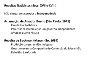 Revoltas Nativistas (Sécs. XVII e XVIII)
Não chegaram a propor a independência
Aclamação de Amador Bueno (São Paulo, 1641)
Fim da União Ibérica
Paulistas resolvem criar um governo independente
Amador Bueno recusa
Revolta de Beckman (Maranhão, 1684)
Proibição da escravidão indígena
Questionavam a Companhia de Comércio do Maranhão
Rebelião é sufocada
 