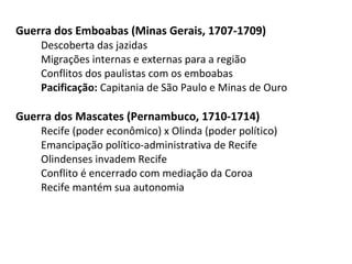 Guerra dos Emboabas (Minas Gerais, 1707-1709)
Descoberta das jazidas
Migrações internas e externas para a região
Conflitos dos paulistas com os emboabas
Pacificação: Capitania de São Paulo e Minas de Ouro
Guerra dos Mascates (Pernambuco, 1710-1714)
Recife (poder econômico) x Olinda (poder político)
Emancipação político-administrativa de Recife
Olindenses invadem Recife
Conflito é encerrado com mediação da Coroa
Recife mantém sua autonomia
 