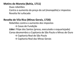 Motins do Maneta (Bahia, 1711)
Duas rebeliões
Contra o aumento do preço do sal (monopólio) e impostos
Revolta foi sufocada
Revolta de Vila Rica (Minas Gerais, 1720)
Rebeliões contra o aumento dos impostos
→ Casas de Fundição
Líder: Filipe dos Santos (preso, executado e esquartejado)
Coroa desmembra a Capitania de São Paulo e Minas de Ouro
→ Capitania Real de São Paulo
→ Capitania Real das Minas Gerais
 