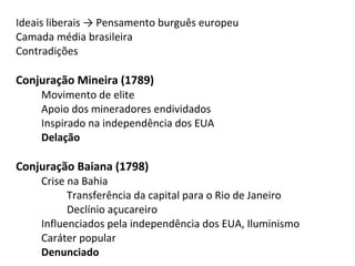 Ideais liberais → Pensamento burguês europeu
Camada média brasileira
Contradições
Conjuração Mineira (1789)
Movimento de elite
Apoio dos mineradores endividados
Inspirado na independência dos EUA
Delação
Conjuração Baiana (1798)
Crise na Bahia
Transferência da capital para o Rio de Janeiro
Declínio açucareiro
Influenciados pela independência dos EUA, Iluminismo
Caráter popular
Denunciado
 