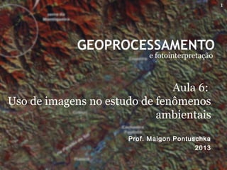 GEOPROCESSAMENTO
e fotointerpretação
Prof. Maigon Pontuschka
2013
Aula 6:
Uso de imagens no estudo de fenômenos
ambientais
1
 