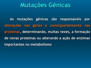 Mutações GênicasMutações Gênicas
As mutações gênicas são responsáveis porAs mutações gênicas são responsáveis por
alterações nos genes e conseqüentemente nasalterações nos genes e conseqüentemente nas
proteínasproteínas, determinando, muitas vezes, a formação, determinando, muitas vezes, a formação
de novas proteínas ou alterando a ação de enzimasde novas proteínas ou alterando a ação de enzimas
importantes no metabolismoimportantes no metabolismo
 