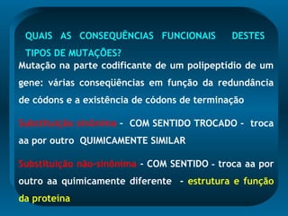 QUAIS AS CONSEQUÊNCIAS FUNCIONAIS DESTES
TIPOS DE MUTAÇÕES?
Mutação na parte codificante de um polipeptídio de um
gene: várias conseqüências em função da redundância
de códons e a existência de códons de terminação
Substituição sinônima – COM SENTIDO TROCADO - troca
aa por outro QUIMICAMENTE SIMILAR
Substituição não-sinônima - COM SENTIDO - troca aa por
outro aa quimicamente diferente - estrutura e função
da proteína
 