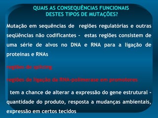 QUAIS AS CONSEQUÊNCIAS FUNCIONAIS
DESTES TIPOS DE MUTAÇÕES?
Mutação em sequências de regiões regulatórias e outras
seqüências não codificantes - estas regiões consistem de
uma série de alvos no DNA e RNA para a ligação de
proteínas e RNAs
regiões de splicing
regiões de ligação da RNA-polimerase em promotores
tem a chance de alterar a expressão do gene estrutural -
quantidade do produto, resposta a mudanças ambientais,
expressão em certos tecidos
 