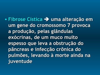 • Fibrose CísticaFibrose Cística  uma alteração emuma alteração em
um gene do cromossomo 7 provocaum gene do cromossomo 7 provoca
a produção, pelas glândulasa produção, pelas glândulas
exócrinas, de um muco muitoexócrinas, de um muco muito
espesso que leva a obstrução doespesso que leva a obstrução do
pâncreas e infecção crônica dopâncreas e infecção crônica do
pulmões, levando à morte ainda napulmões, levando à morte ainda na
juventudejuventude
 