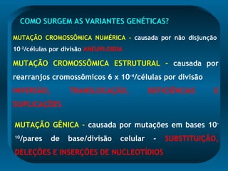 COMO SURGEM AS VARIANTES GENÉTICAS?
MUTAÇÃO CROMOSSÔMICA NUMÉRICA - causada por não disjunção
10-2
/células por divisão ANEUPLOIDIA
MUTAÇÃO CROMOSSÔMICA ESTRUTURAL - causada por
rearranjos cromossômicos 6 x 10-4
/células por divisão
INVERSÃO, TRANSLOCAÇÃO, DEFICIÊNCIAS E
DUPLICAÇÕES
MUTAÇÃO GÊNICA - causada por mutações em bases 10-
10
/pares de base/divisão celular - SUBSTITUIÇÃO,
DELEÇÕES E INSERÇÕES DE NUCLEOTÍDIOS
 