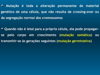 Mutação é toda a alteração permanente do material
genético de uma célula, que não resulta de crossing-over ou
da segregação normal dos cromossomos
Quando não é letal para a própria célula, ela pode propagar-
se pelo corpo em crescimento (mutação somática) ou
transmitir-se às gerações seguintes (mutação germinativa)
 