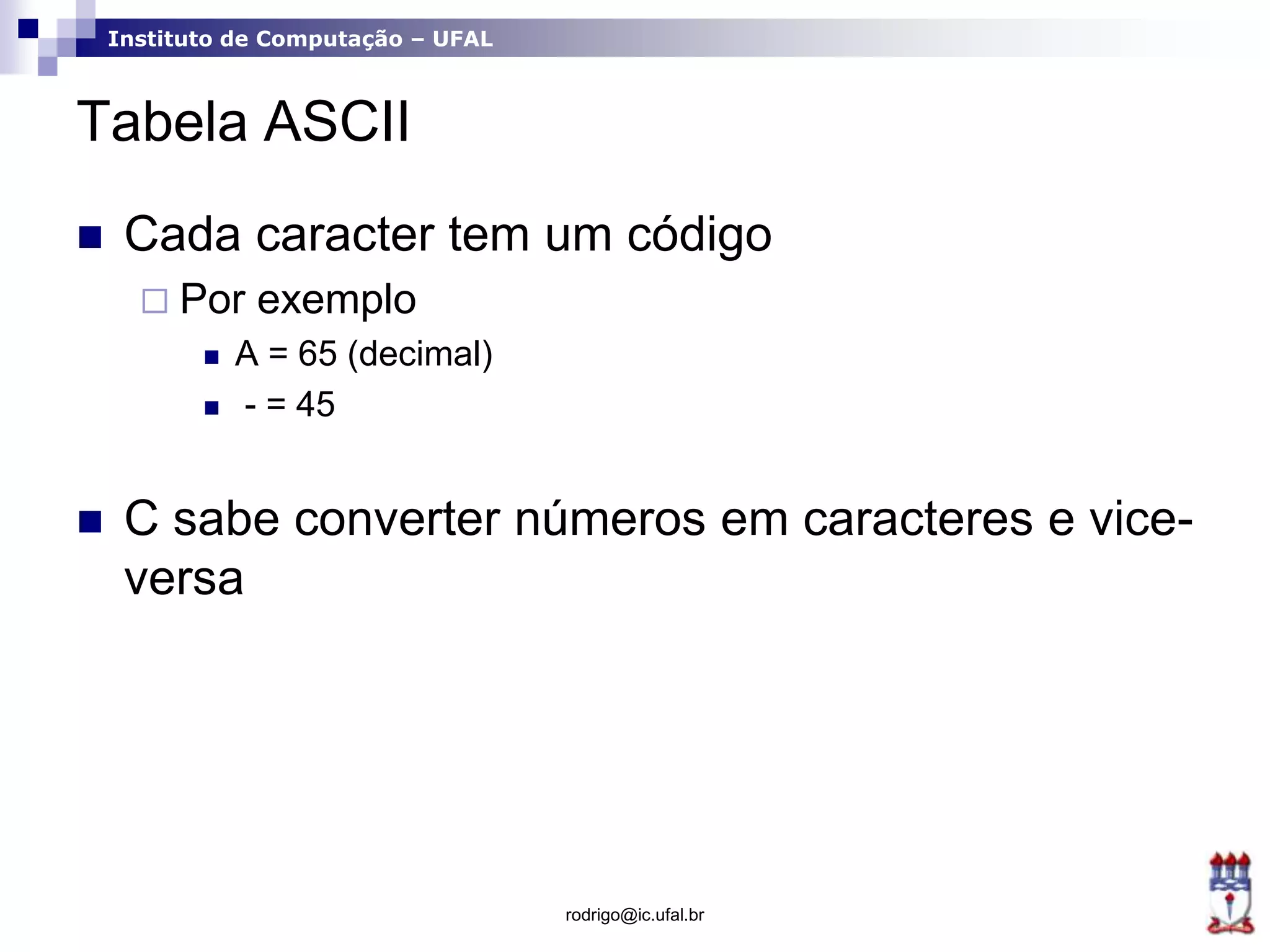 Instituto de Computação – UFAL
Tabela ASCII
 Cada caracter tem um código
 Por exemplo
 A = 65 (decimal)
 - = 45
 C sabe converter números em caracteres e vice-
versa
rodrigo@ic.ufal.br
 