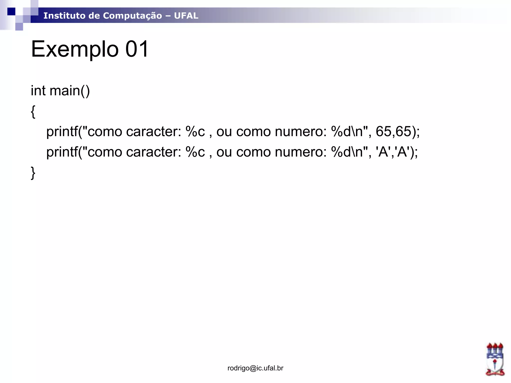 Instituto de Computação – UFAL
Exemplo 01
int main()
{
printf("como caracter: %c , ou como numero: %dn", 65,65);
printf("como caracter: %c , ou como numero: %dn", 'A','A');
}
rodrigo@ic.ufal.br
 