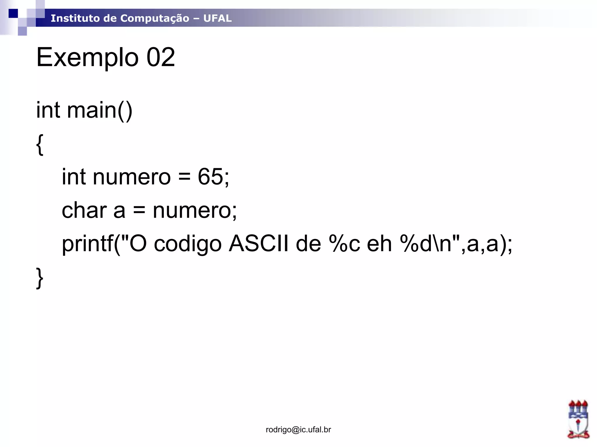 Instituto de Computação – UFAL
Exemplo 02
int main()
{
int numero = 65;
char a = numero;
printf("O codigo ASCII de %c eh %dn",a,a);
}
rodrigo@ic.ufal.br
 