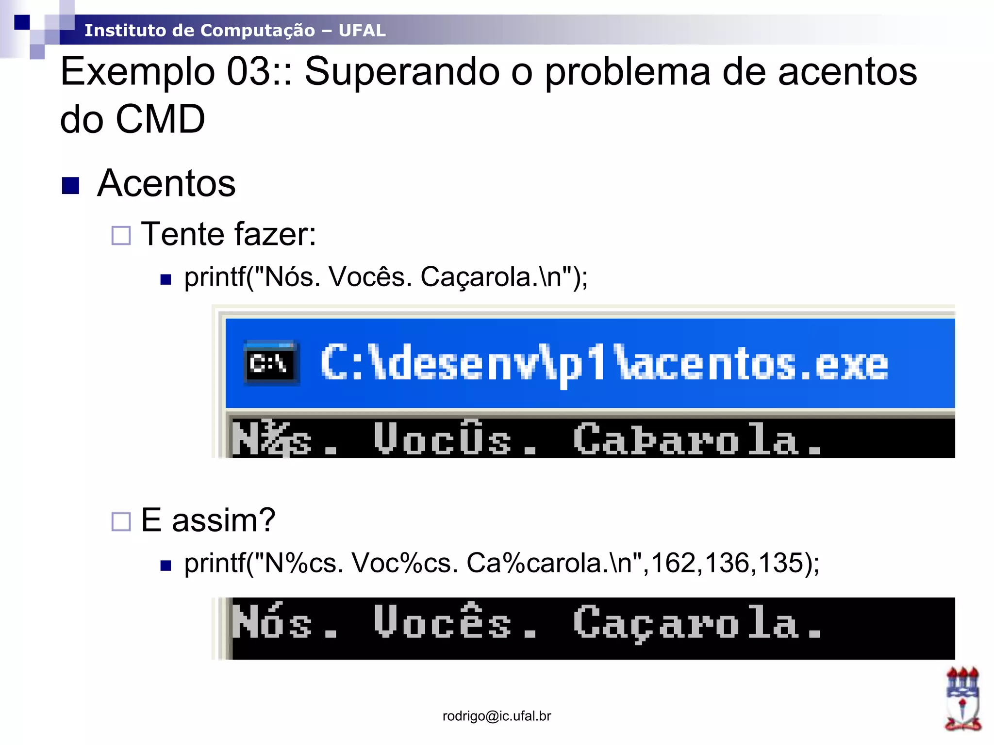 Instituto de Computação – UFAL
Exemplo 03:: Superando o problema de acentos
do CMD
 Acentos
 Tente fazer:
 printf("Nós. Vocês. Caçarola.n");
 E assim?
 printf("N%cs. Voc%cs. Ca%carola.n",162,136,135);
rodrigo@ic.ufal.br
 