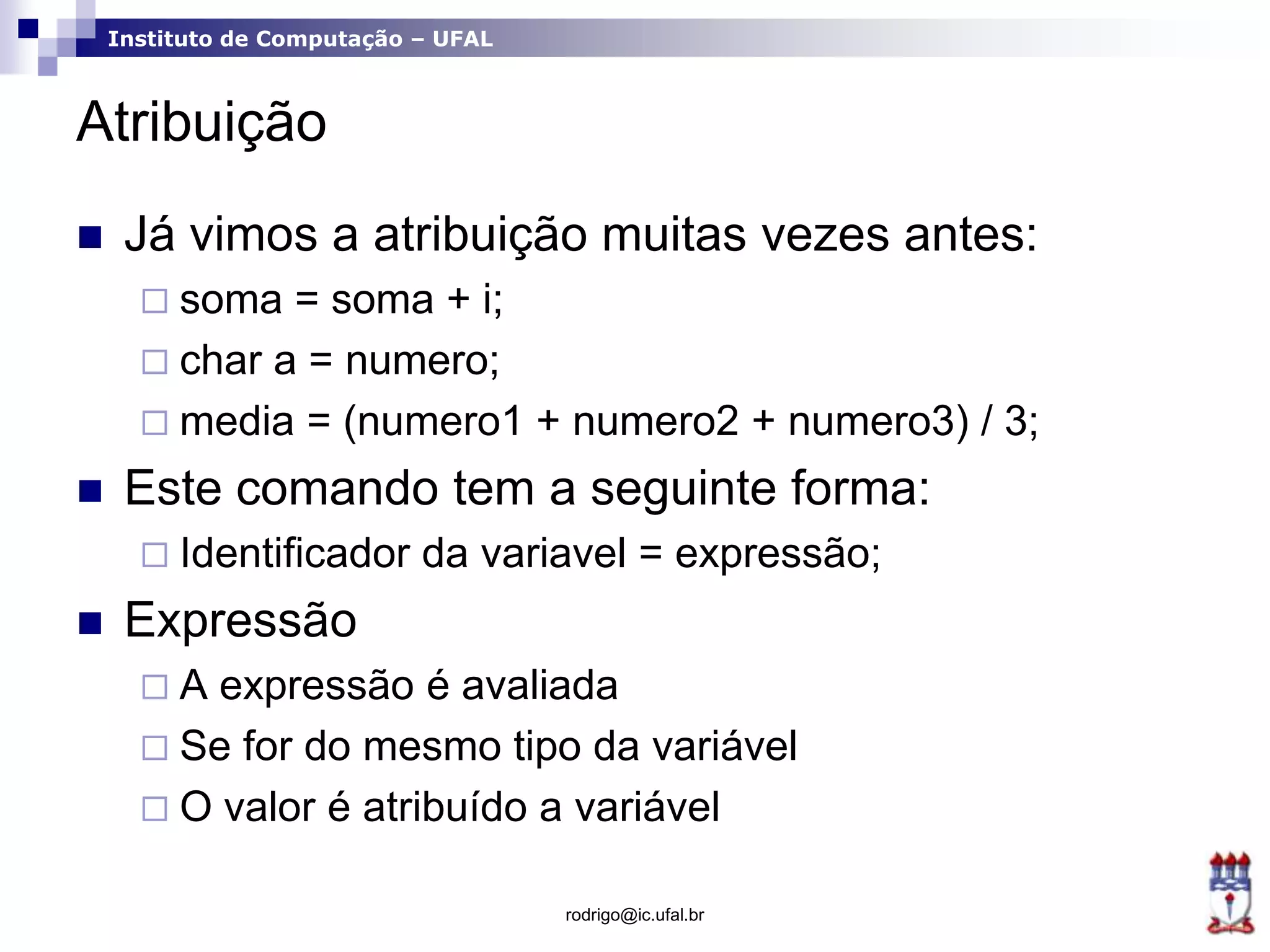 Instituto de Computação – UFAL
Atribuição
 Já vimos a atribuição muitas vezes antes:
 soma = soma + i;
 char a = numero;
 media = (numero1 + numero2 + numero3) / 3;
 Este comando tem a seguinte forma:
 Identificador da variavel = expressão;
 Expressão
 A expressão é avaliada
 Se for do mesmo tipo da variável
 O valor é atribuído a variável
rodrigo@ic.ufal.br
 