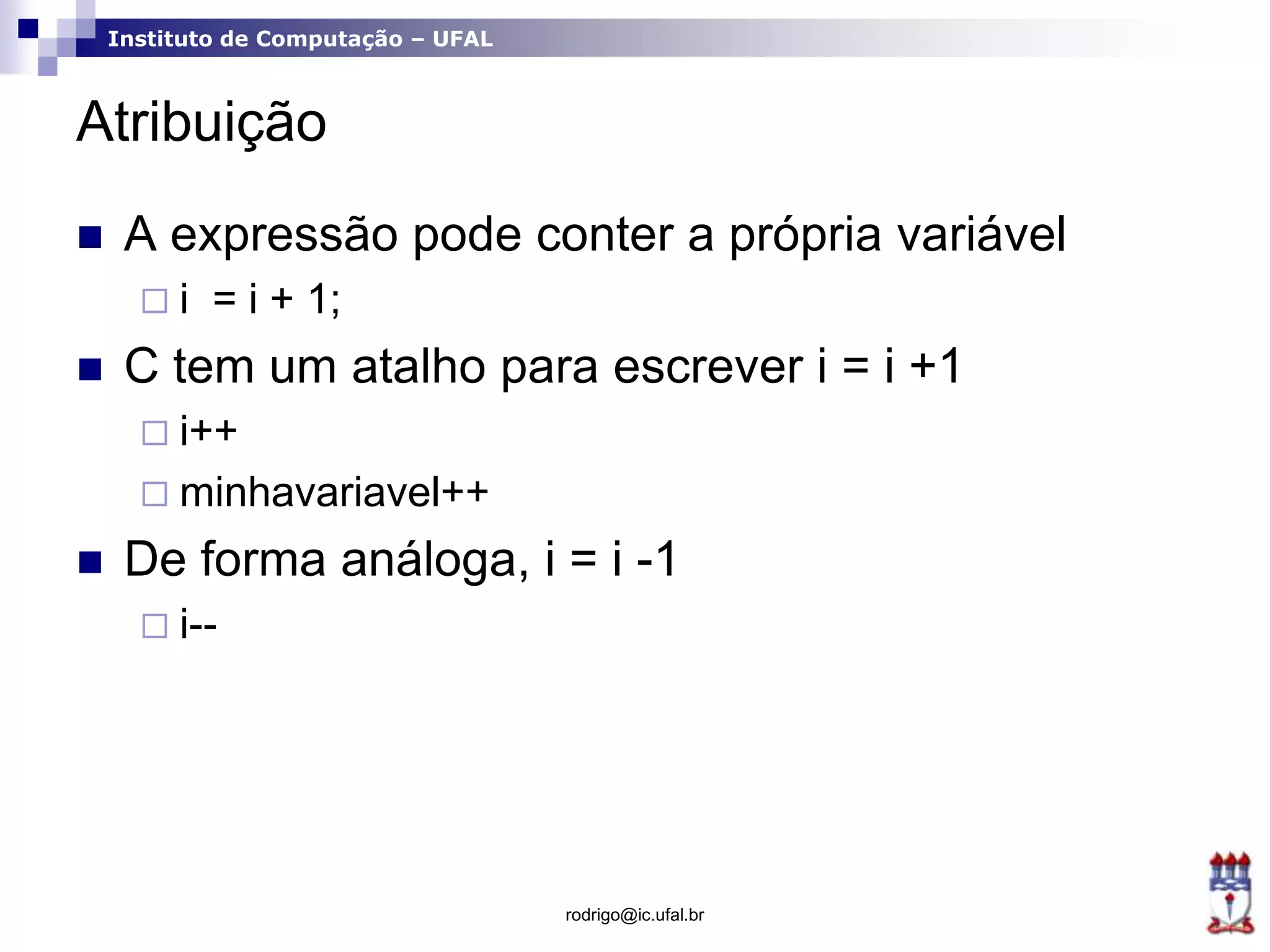 Instituto de Computação – UFAL
Atribuição
 A expressão pode conter a própria variável
 i = i + 1;
 C tem um atalho para escrever i = i +1
 i++
 minhavariavel++
 De forma análoga, i = i -1
 i--
rodrigo@ic.ufal.br
 