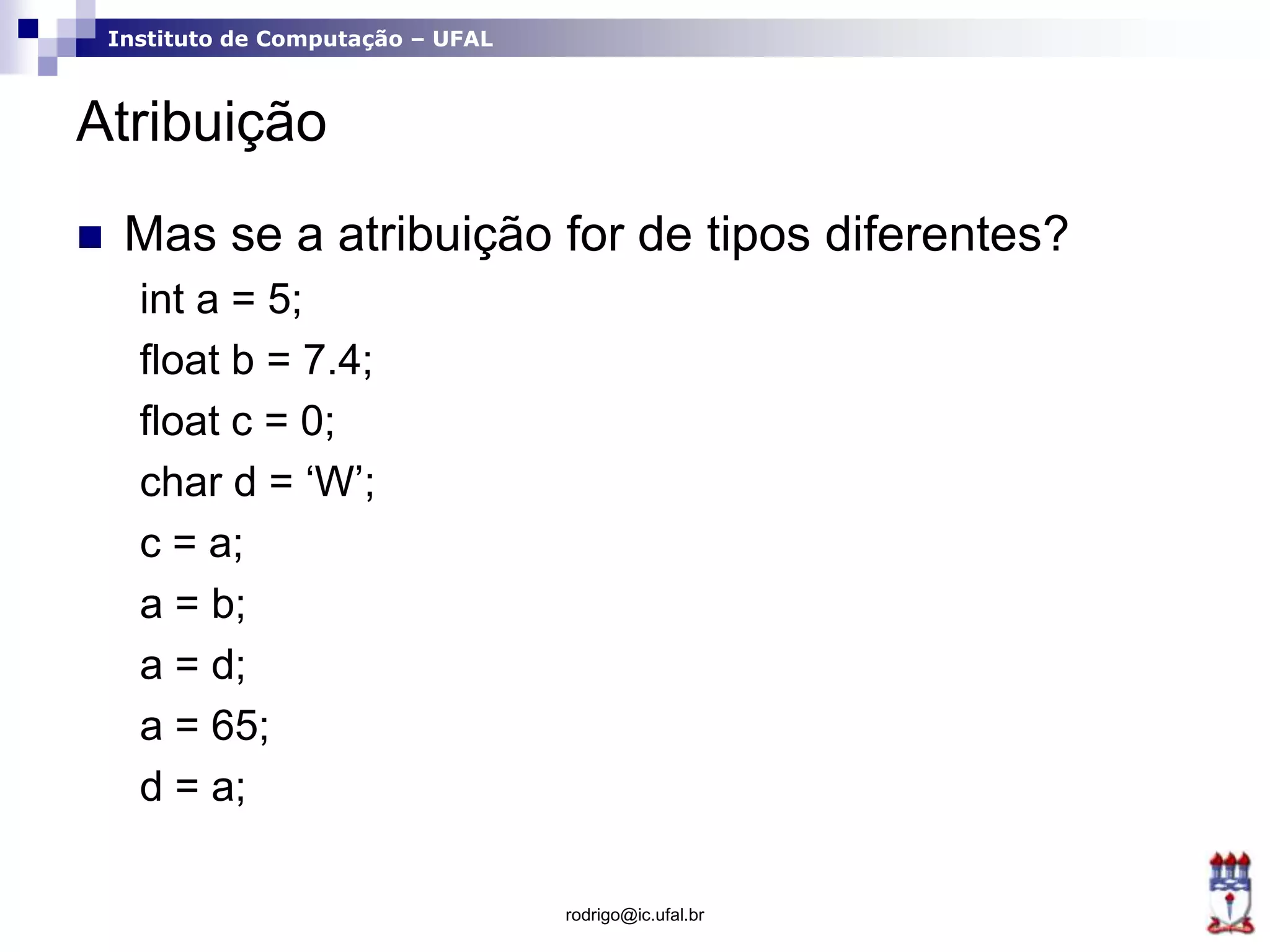 Instituto de Computação – UFAL
Atribuição
 Mas se a atribuição for de tipos diferentes?
int a = 5;
float b = 7.4;
float c = 0;
char d = ‘W’;
c = a;
a = b;
a = d;
a = 65;
d = a;
rodrigo@ic.ufal.br
 