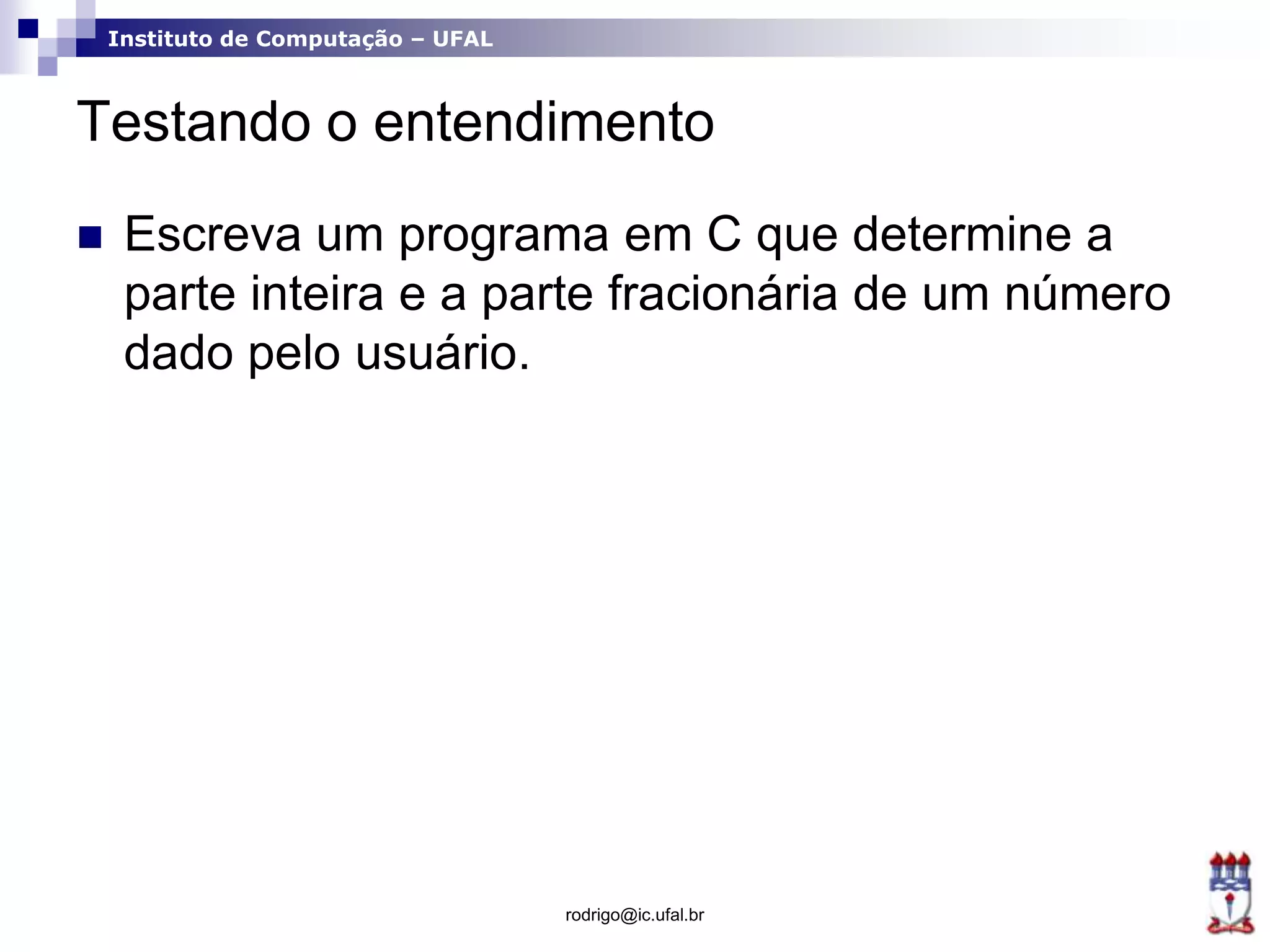 Instituto de Computação – UFAL
Testando o entendimento
 Escreva um programa em C que determine a
parte inteira e a parte fracionária de um número
dado pelo usuário.
rodrigo@ic.ufal.br
 