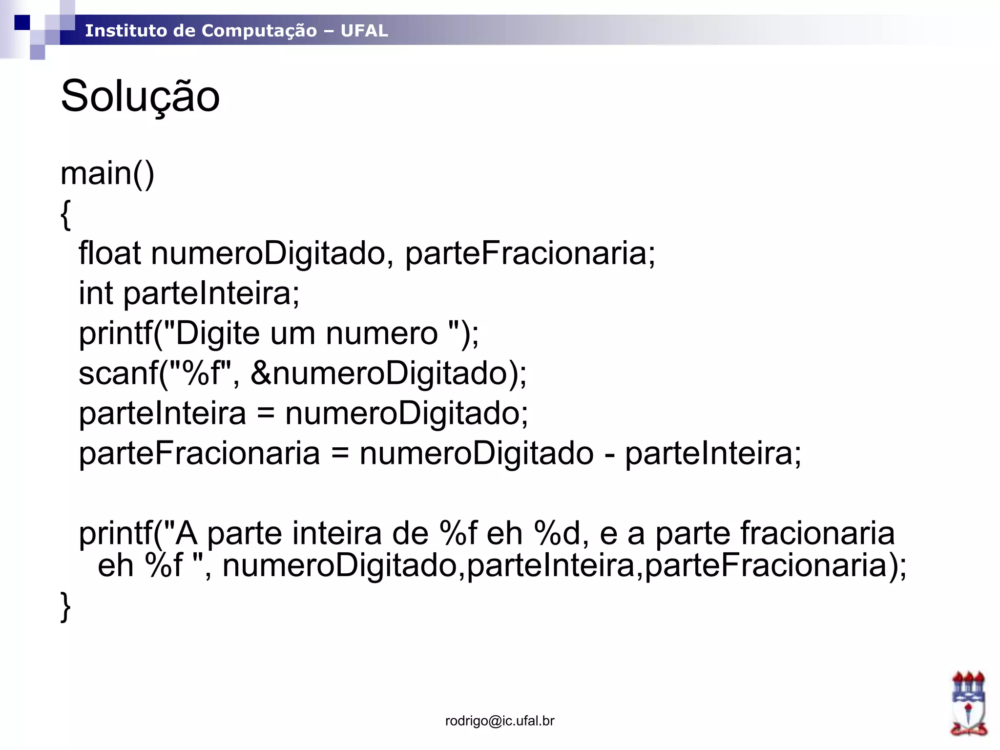 Instituto de Computação – UFAL
Solução
main()
{
float numeroDigitado, parteFracionaria;
int parteInteira;
printf("Digite um numero ");
scanf("%f", &numeroDigitado);
parteInteira = numeroDigitado;
parteFracionaria = numeroDigitado - parteInteira;
printf("A parte inteira de %f eh %d, e a parte fracionaria
eh %f ", numeroDigitado,parteInteira,parteFracionaria);
}
rodrigo@ic.ufal.br
 