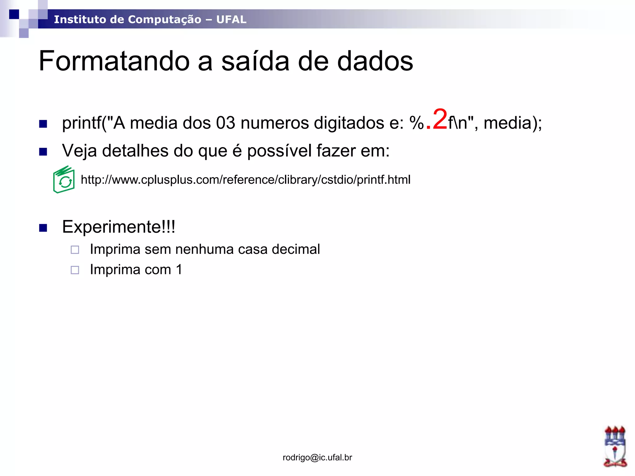 Instituto de Computação – UFAL
Formatando a saída de dados
 printf("A media dos 03 numeros digitados e: %.2fn", media);
 Veja detalhes do que é possível fazer em:
 Experimente!!!
 Imprima sem nenhuma casa decimal
 Imprima com 1
rodrigo@ic.ufal.br
http://www.cplusplus.com/reference/clibrary/cstdio/printf.html
 