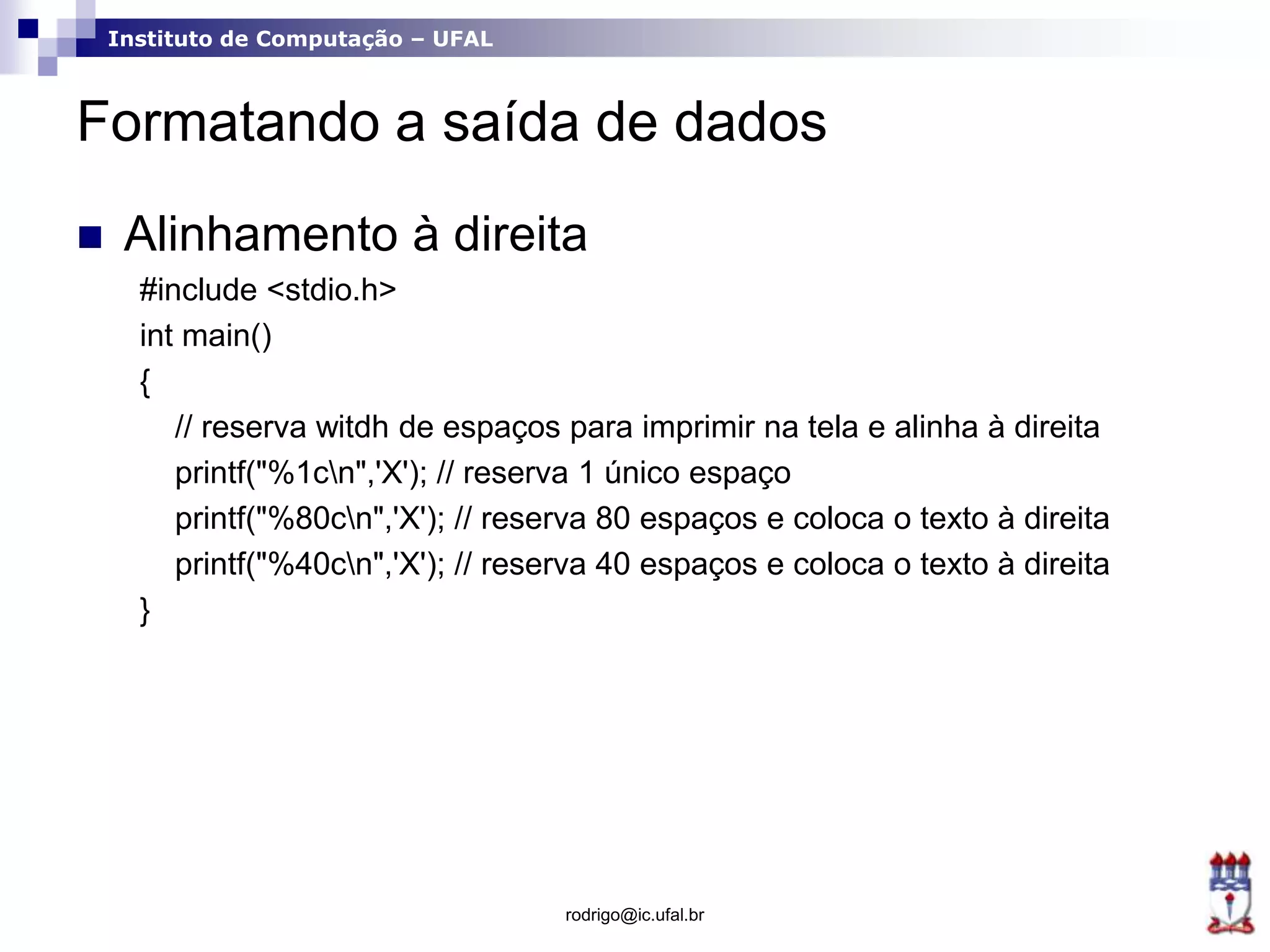 Instituto de Computação – UFAL
Formatando a saída de dados
 Alinhamento à direita
#include <stdio.h>
int main()
{
// reserva witdh de espaços para imprimir na tela e alinha à direita
printf("%1cn",'X'); // reserva 1 único espaço
printf("%80cn",'X'); // reserva 80 espaços e coloca o texto à direita
printf("%40cn",'X'); // reserva 40 espaços e coloca o texto à direita
}
rodrigo@ic.ufal.br
 