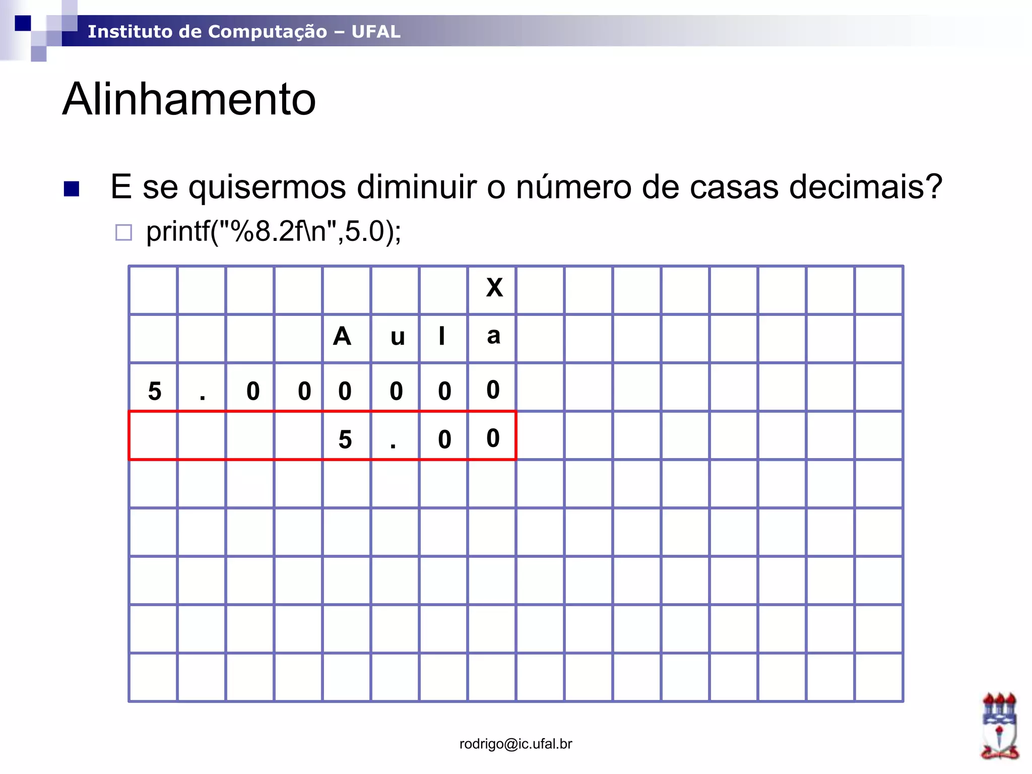 Instituto de Computação – UFAL
Alinhamento
rodrigo@ic.ufal.br
 E se quisermos diminuir o número de casas decimais?
 printf("%8.2fn",5.0);
X
A u l a
0 0 0000.5
. 0 05
 