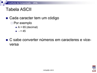 Instituto de Computação – UFAL
Tabela ASCII
 Cada caracter tem um código
 Por exemplo
 A = 65 (decimal)
 - = 45
 C sabe converter números em caracteres e vice-
versa
rodrigo@ic.ufal.br
 