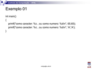 Instituto de Computação – UFAL
Exemplo 01
int main()
{
printf("como caracter: %c , ou como numero: %dn", 65,65);
printf("como caracter: %c , ou como numero: %dn", 'A','A');
}
rodrigo@ic.ufal.br
 