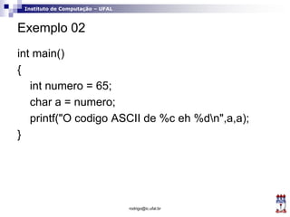Instituto de Computação – UFAL
Exemplo 02
int main()
{
int numero = 65;
char a = numero;
printf("O codigo ASCII de %c eh %dn",a,a);
}
rodrigo@ic.ufal.br
 