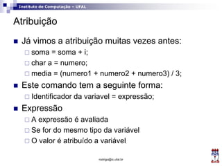 Instituto de Computação – UFAL
Atribuição
 Já vimos a atribuição muitas vezes antes:
 soma = soma + i;
 char a = numero;
 media = (numero1 + numero2 + numero3) / 3;
 Este comando tem a seguinte forma:
 Identificador da variavel = expressão;
 Expressão
 A expressão é avaliada
 Se for do mesmo tipo da variável
 O valor é atribuído a variável
rodrigo@ic.ufal.br
 