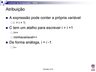 Instituto de Computação – UFAL
Atribuição
 A expressão pode conter a própria variável
 i = i + 1;
 C tem um atalho para escrever i = i +1
 i++
 minhavariavel++
 De forma análoga, i = i -1
 i--
rodrigo@ic.ufal.br
 