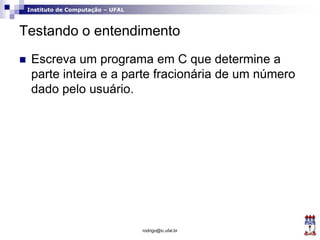 Instituto de Computação – UFAL
Testando o entendimento
 Escreva um programa em C que determine a
parte inteira e a parte fracionária de um número
dado pelo usuário.
rodrigo@ic.ufal.br
 