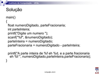 Instituto de Computação – UFAL
Solução
main()
{
float numeroDigitado, parteFracionaria;
int parteInteira;
printf("Digite um numero ");
scanf("%f", &numeroDigitado);
parteInteira = numeroDigitado;
parteFracionaria = numeroDigitado - parteInteira;
printf("A parte inteira de %f eh %d, e a parte fracionaria
eh %f ", numeroDigitado,parteInteira,parteFracionaria);
}
rodrigo@ic.ufal.br
 